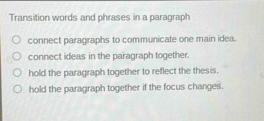 transition words and phrases in a paragraph\nconnect paragraphs to communicate one main idea.\nconnect ideas in the paragraph together.\nhold the paragraph together to reflect the thesis.\nhold the paragraph together if the focus changes.