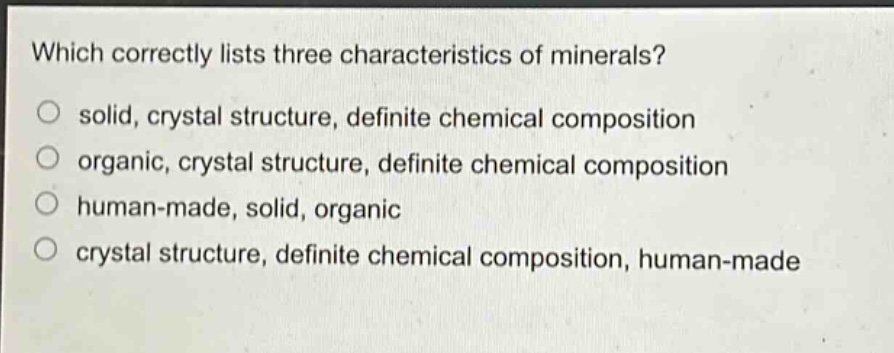 which correctly lists three characteristics of minerals?\no solid, crystal structure, definite chemical composition\no organic, crystal structure, definite chemical composition\no human - made, solid, organic\no crystal structure, definite chemical composition, human - made