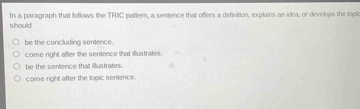 in a paragraph that follows the tric pattern, a sentence that offers a definition, explains an idea, or develops the topic should\nbe the concluding sentence.\ncome right after the sentence that illustrates.\nbe the sentence that illustrates.\ncome right after the topic sentence.