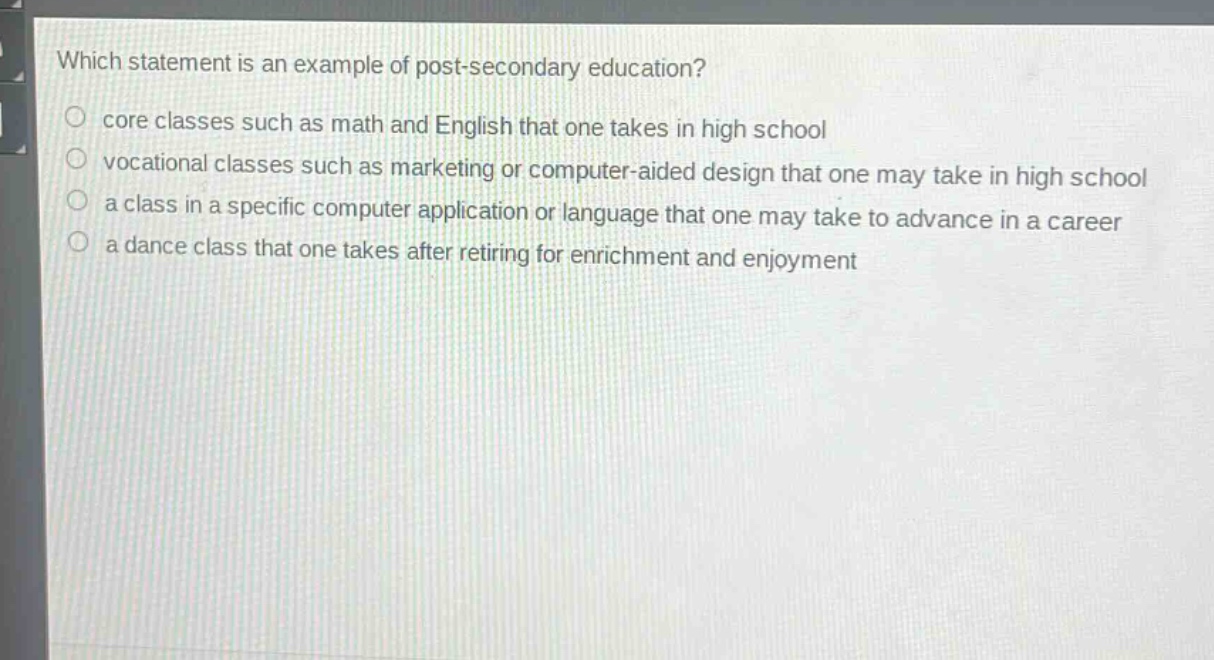 which statement is an example of post - secondary education?\ncore classes such as math and english that one takes in high school\nvocational classes such as marketing or computer - aided design that one may take in high school\na class in a specific computer application or language that one may take to advance in a career\na dance class that one takes after retiring for enrichment and enjoyment