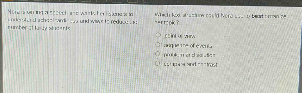 nora is writing a speech and wants her listeners to understand school tardiness and ways to reduce the number of tardy students. which text structure could nora use to best organize her topic? point of view sequence of events problem and solution compare and contrast