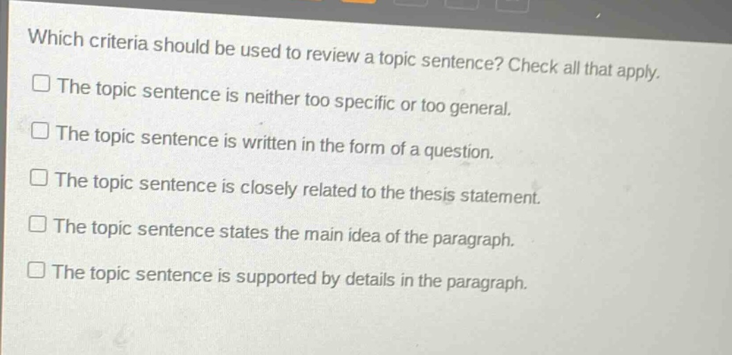 which criteria should be used to review a topic sentence? check all that apply.\nthe topic sentence is neither too specific or too general.\nthe topic sentence is written in the form of a question.\nthe topic sentence is closely related to the thesis statement.\nthe topic sentence states the main idea of the paragraph.\nthe topic sentence is supported by details in the paragraph.