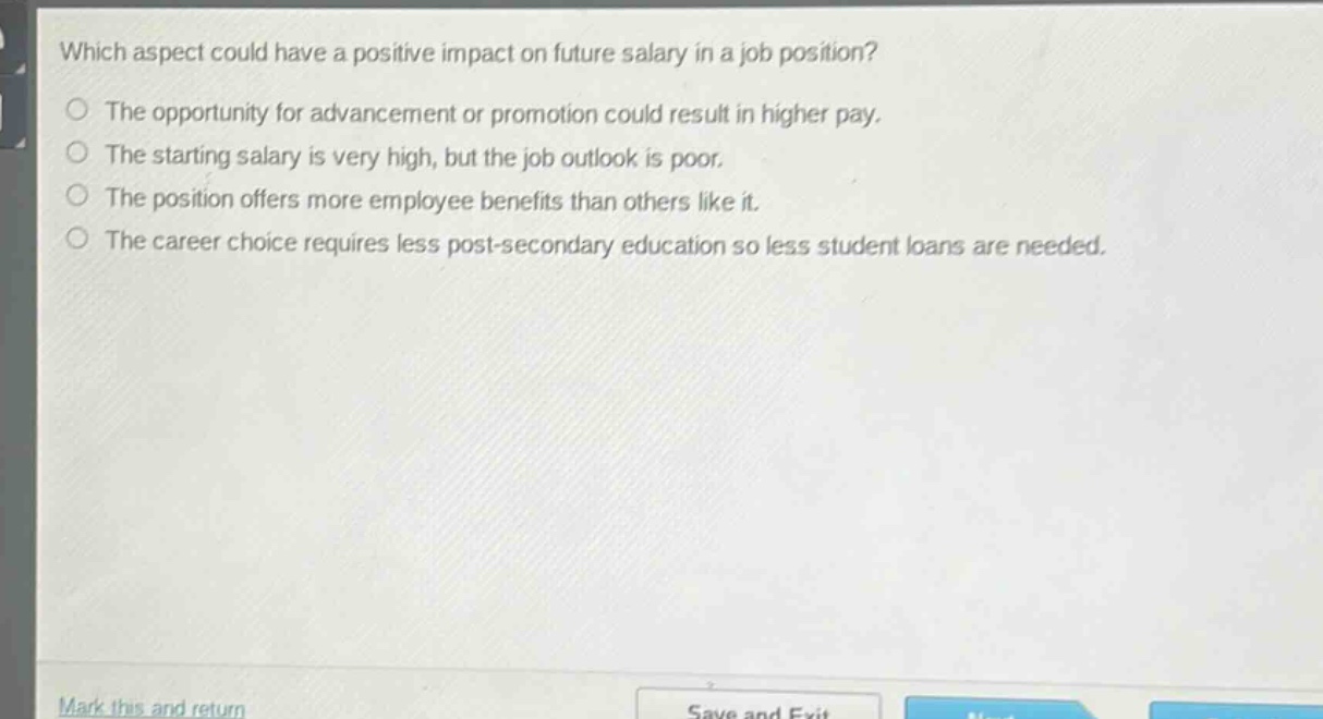 which aspect could have a positive impact on future salary in a job position?\nthe opportunity for advancement or promotion could result in higher pay.\nthe starting salary is very high, but the job outlook is poor.\nthe position offers more employee benefits than others like it.\nthe career choice requires less post - secondary education so less student loans are needed.