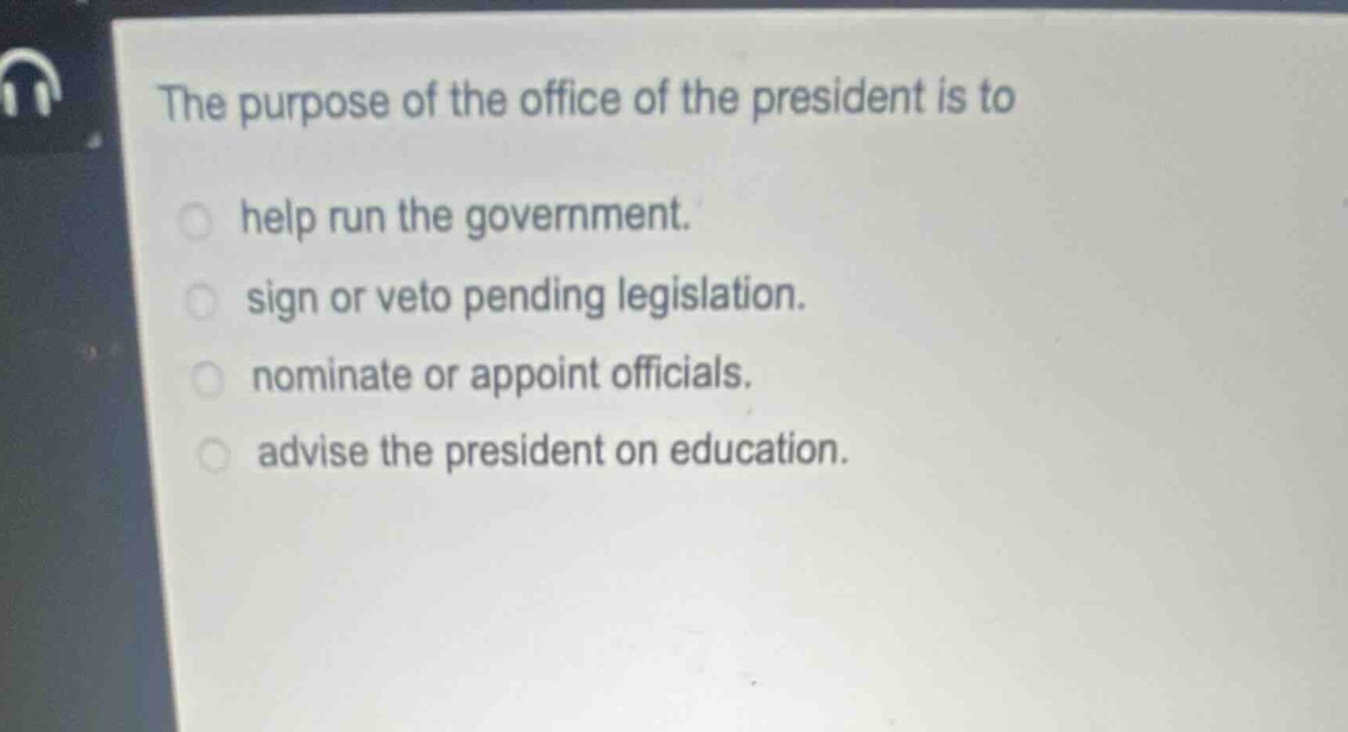 the purpose of the office of the president is to\nhelp run the government.\nsign or veto pending legislation.\nnominate or appoint officials.\nadvise the president on education.