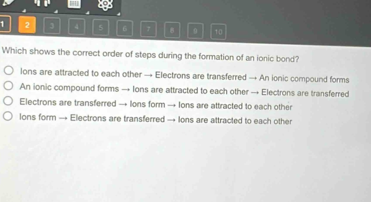 which shows the correct order of steps during the formation of an ionic bond?\no lons are attracted to each other → electrons are transferred → an ionic compound forms\no an ionic compound forms → lons are attracted to each other → electrons are transferred\no electrons are transferred → lons form → lons are attracted to each other\no lons form → electrons are transferred → lons are attracted to each other