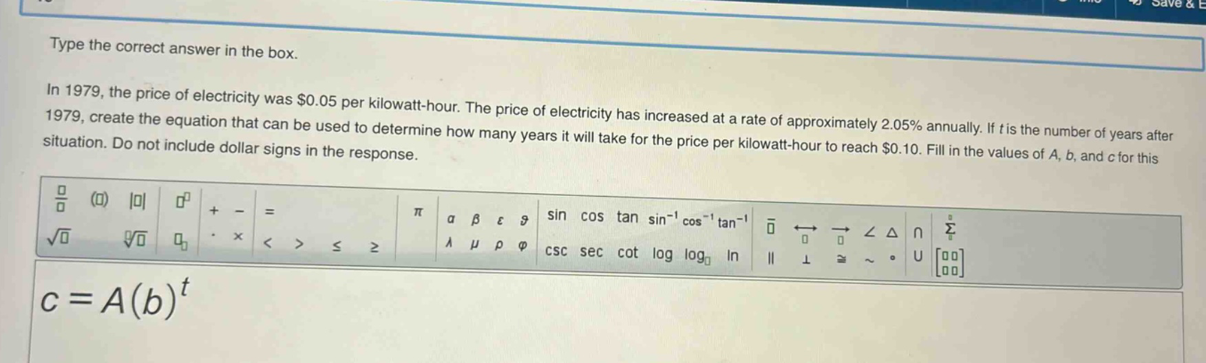 type the correct answer in the box.\nin 1979, the price of electricity was $0.05 per kilowatt - hour. the price of electricity has increased at a rate of approximately 2.05% annually. if t is the number of years after 1979, create the equation that can be used to determine how many years it will take for the price per kilowatt - hour to reach $0.10. fill in the values of a, b, and c for this situation. do not include dollar signs in the response.\nc = a(b)^t