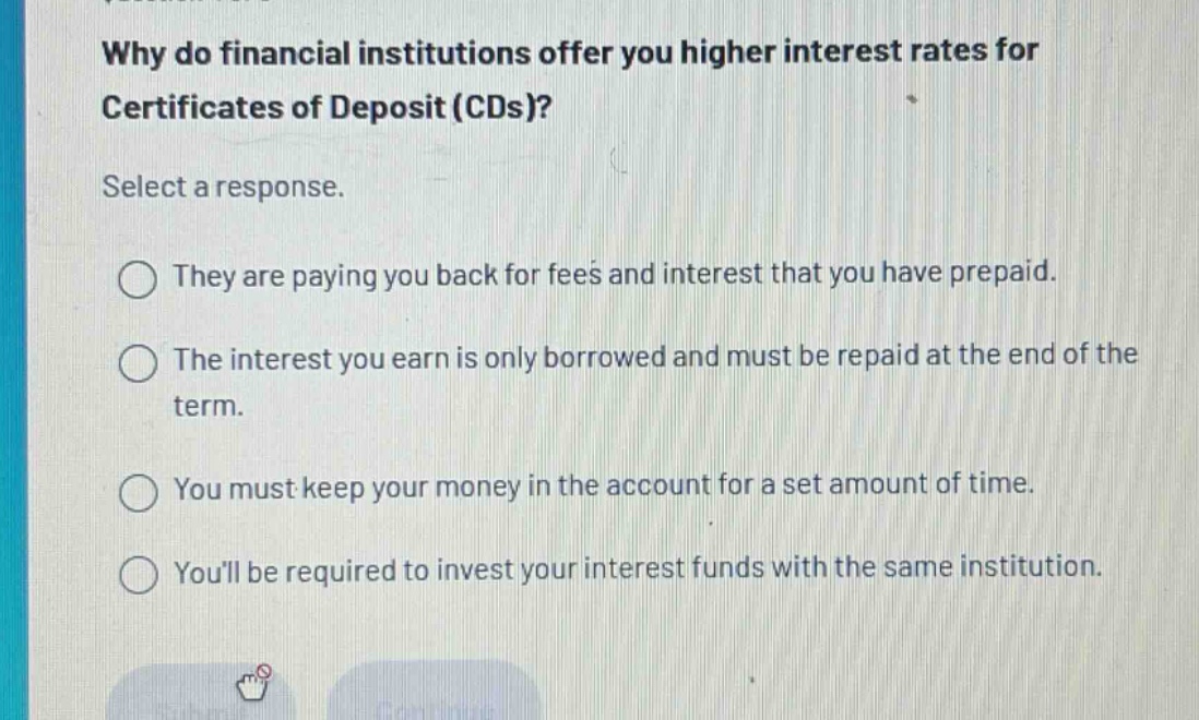 why do financial institutions offer you higher interest rates for certificates of deposit (cds)? select a response. they are paying you back for fees and interest that you have prepaid. the interest you earn is only borrowed and must be repaid at the end of the term. you must keep your money in the account for a set amount of time. youll be required to invest your interest funds with the same institution.