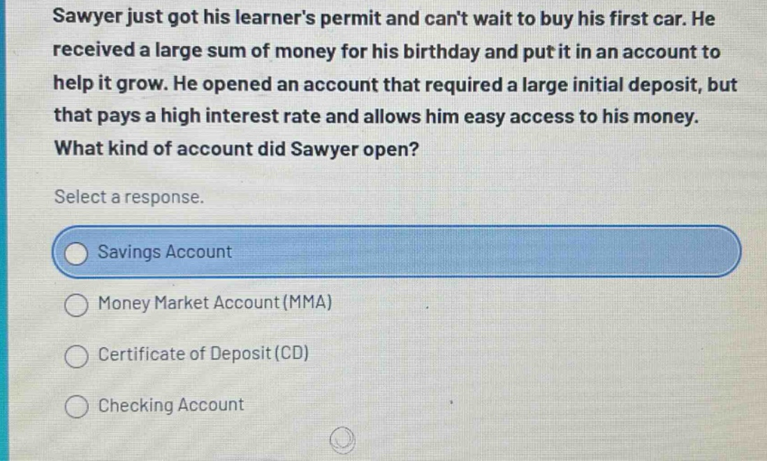 sawyer just got his learners permit and cant wait to buy his first car. he received a large sum of money for his birthday and put it in an account to help it grow. he opened an account that required a large initial deposit, but that pays a high interest rate and allows him easy access to his money. what kind of account did sawyer open? select a response. savings account money market account (mma) certificate of deposit (cd) checking account