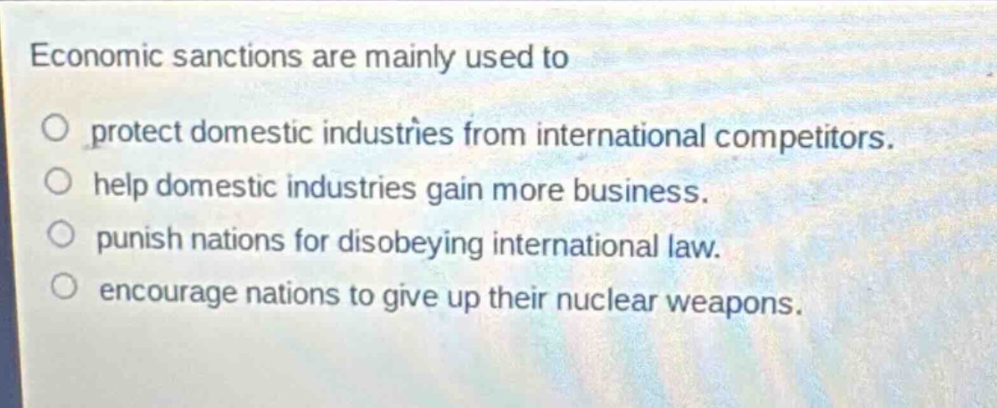 economic sanctions are mainly used to\no protect domestic industries from international competitors.\no help domestic industries gain more business.\no punish nations for disobeying international law.\no encourage nations to give up their nuclear weapons.