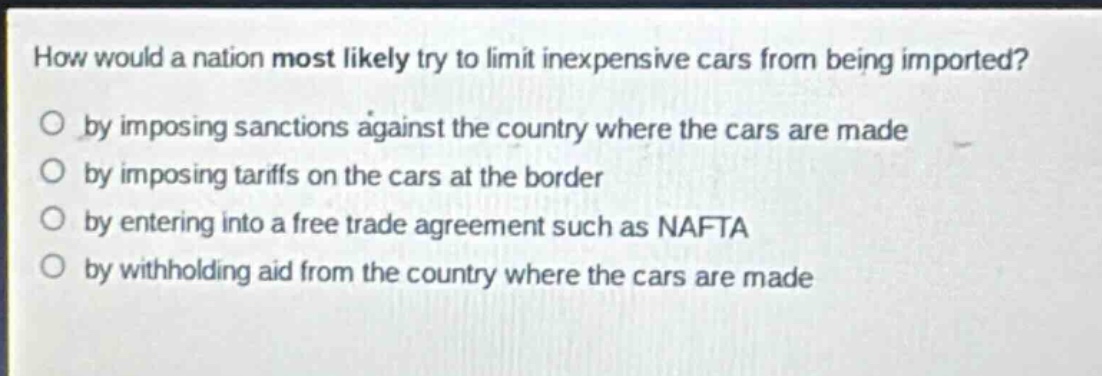 how would a nation most likely try to limit inexpensive cars from being imported?\no by imposing sanctions against the country where the cars are made\no by imposing tariffs on the cars at the border\no by entering into a free trade agreement such as nafta\no by withholding aid from the country where the cars are made