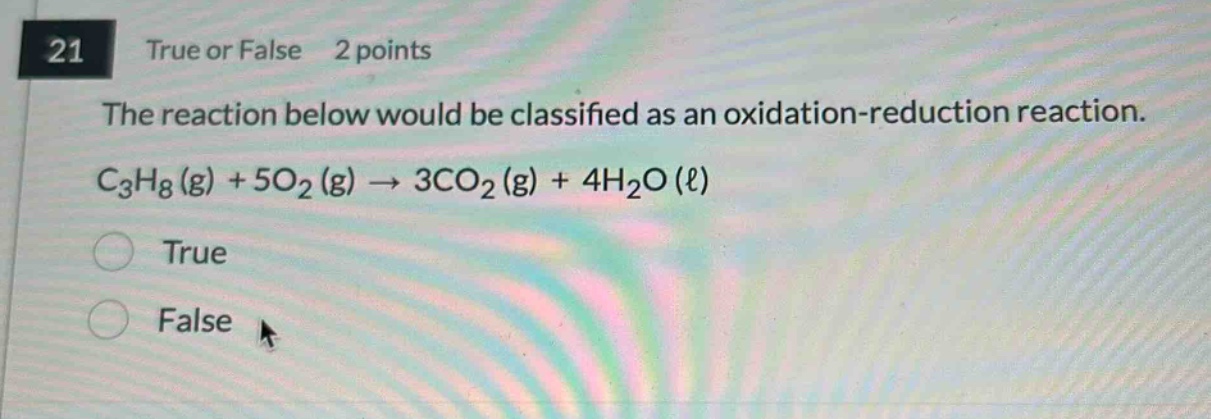 21 true or false 2 points\nthe reaction below would be classified as an oxidation - reduction reaction.\nc₃h₈(g) + 5o₂(g) → 3co₂(g) + 4h₂o(ℓ)\ntrue\nfalse