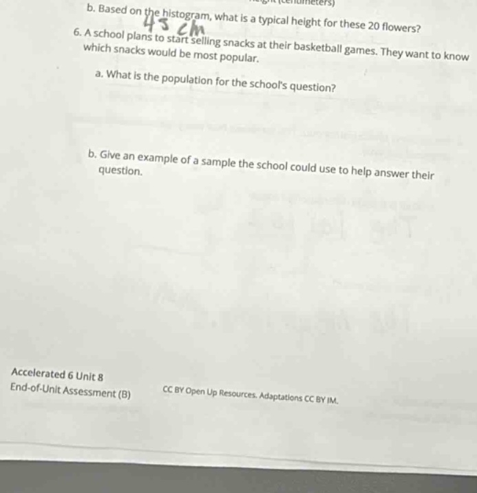 6. a school plans to start selling snacks at their basketball games. they want to know which snacks would be most popular.\n\na. what is the population for the schools question?\n\nb. give an example of a sample the school could use to help answer their question.\n\naccelerated 6 unit 8\nend - of - unit assessment (b)\ncc by open up resources. adaptations cc by im.