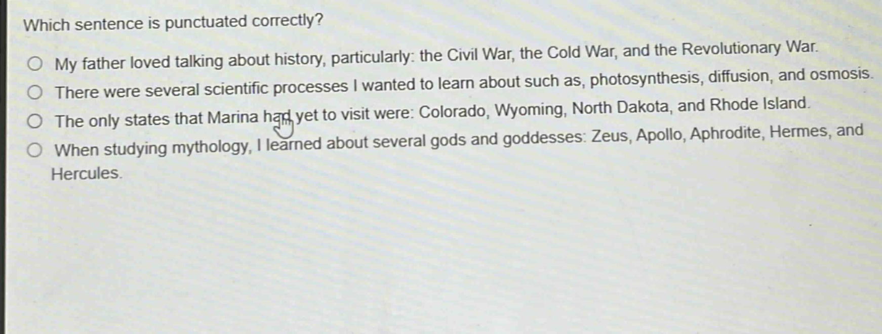 which sentence is punctuated correctly?\nmy father loved talking about history, particularly: the civil war, the cold war, and the revolutionary war.\nthere were several scientific processes i wanted to learn about such as, photosynthesis, diffusion, and osmosis.\nthe only states that marina had yet to visit were: colorado, wyoming, north dakota, and rhode island.\nwhen studying mythology, i learned about several gods and goddesses: zeus, apollo, aphrodite, hermes, and hercules.