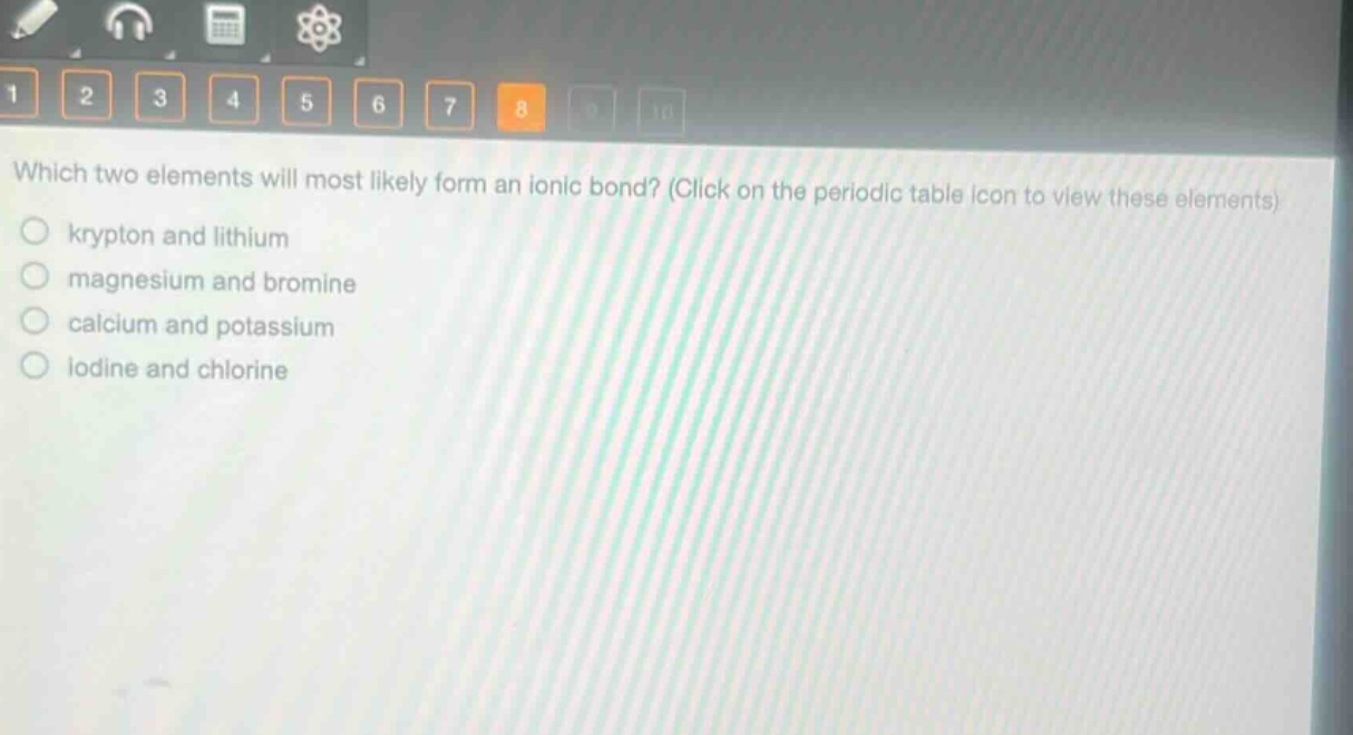 which two elements will most likely form an ionic bond? (click on the periodic table icon to view these elements)\n○ krypton and lithium\n○ magnesium and bromine\n○ calcium and potassium\n○ iodine and chlorine