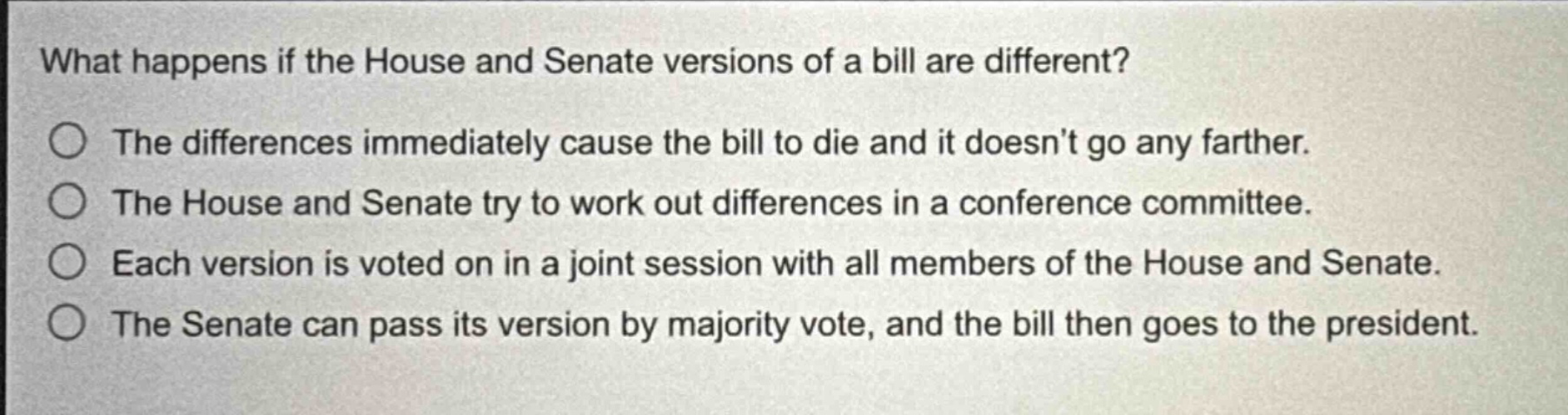 what happens if the house and senate versions of a bill are different?\nthe differences immediately cause the bill to die and it doesnt go any farther.\nthe house and senate try to work out differences in a conference committee.\neach version is voted on in a joint session with all members of the house and senate.\nthe senate can pass its version by majority vote, and the bill then goes to the president.