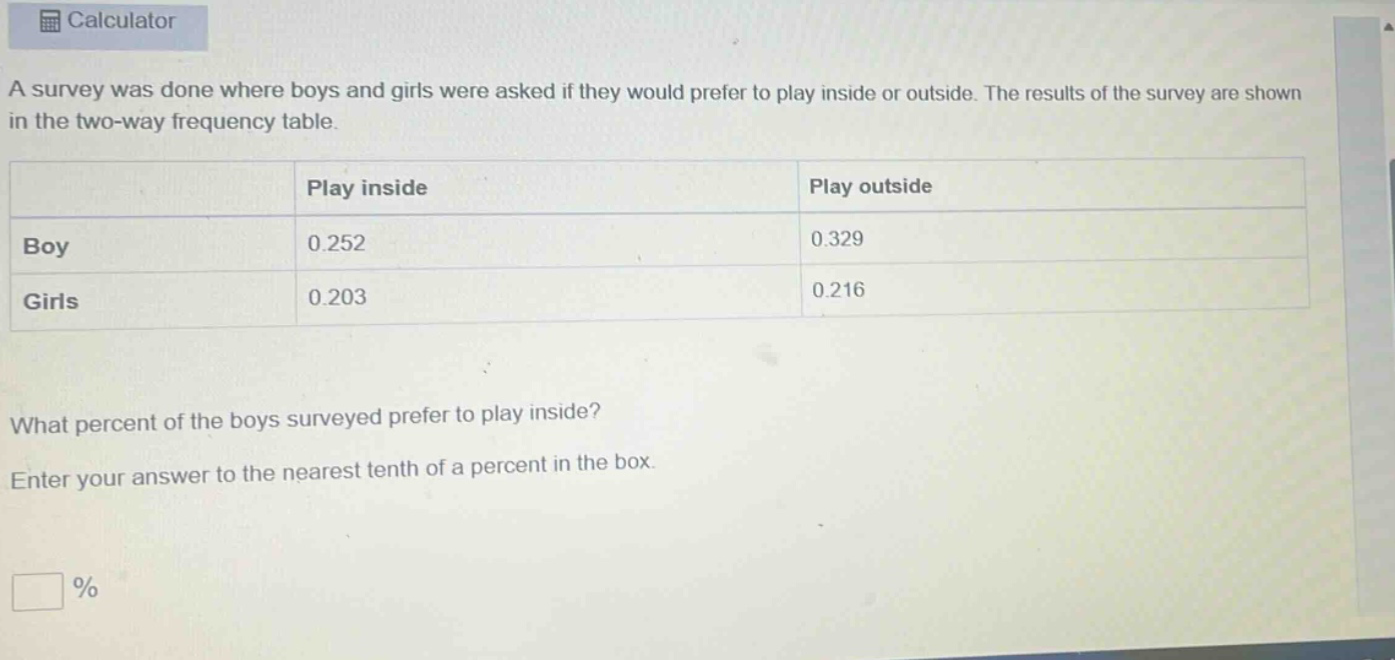 a survey was done where boys and girls were asked if they would prefer to play inside or outside. the results of the survey are shown in the two - way frequency table.\n| |play inside|play outside|\n|--|--|--|\n|boy|0.252|0.329|\n|girls|0.203|0.216|\nwhat percent of the boys surveyed prefer to play inside?\nenter your answer to the nearest tenth of a percent in the box.\n%