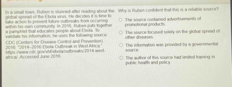 in a small town, ruben is stunned after reading about the global spread of the ebola virus. he decides it is time to take action to prevent future outbreaks from occurring within his own community. in 2016, ruben puts together a pamphlet that educates people about ebola. to validate his information, he uses the following source: cdc (centers for disease control and prevention). 2016 “2014 - 2016 ebola outbreak in west africa.” https://www.cdc.gov/vhf/ebola/outbreaks/2014 - west - africa/. accessed june 2016. why is ruben confident that this is a reliable source? the source contained advertisements of promotional products. the source focused solely on the global spread of other diseases. the information was provided by a governmental source. the author of this source had limited training in public health and policy.