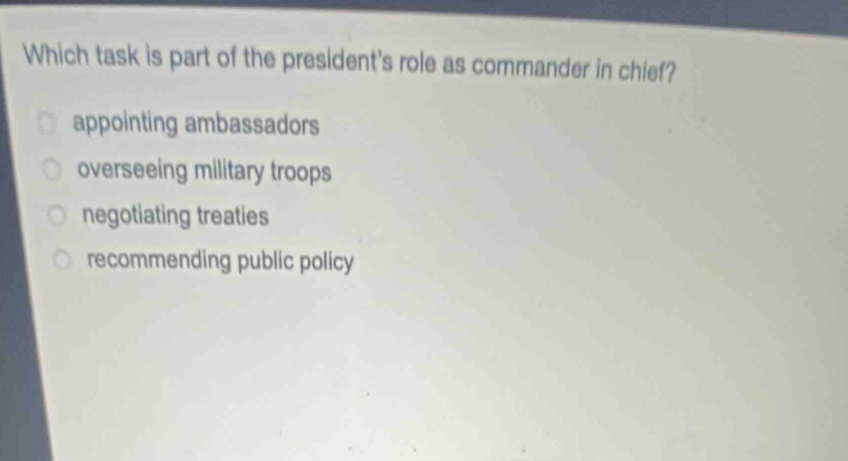 which task is part of the presidents role as commander in chief?\nappointing ambassadors\noverseeing military troops\nnegotiating treaties\nrecommending public policy