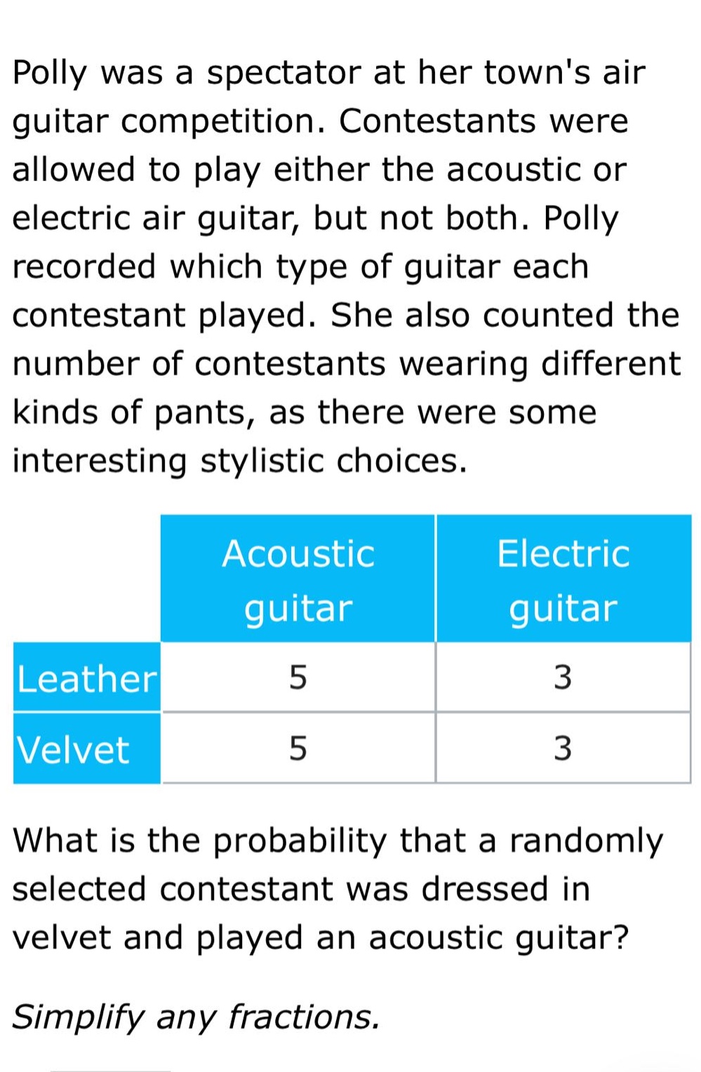 polly was a spectator at her towns air guitar competition. contestants were allowed to play either the acoustic or electric air guitar, but not both. polly recorded which type of guitar each contestant played. she also counted the number of contestants wearing different kinds of pants, as there were some interesting stylistic choices.\n\n| |acoustic guitar|electric guitar|\n|--|--|--|\n|leather|5|3|\n|velvet|5|3|\n\nwhat is the probability that a randomly selected contestant was dressed in velvet and played an acoustic guitar?\n\nsimplify any fractions.