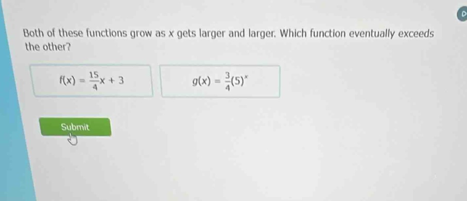 both of these functions grow as x gets larger and larger. which function eventually exceeds the other?\n$f(x)=\frac{15}{4}x + 3$\n$g(x)=\frac{3}{4}(5)^x$\nsubmit