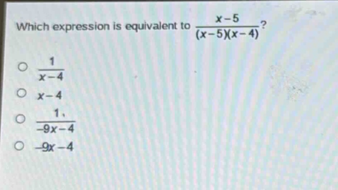 which expression is equivalent to $\frac{x - 5}{(x - 5)(x - 4)}$?\n$\frac{1}{x - 4}$\n$x - 4$\n$\frac{1}{-9x - 4}$\n$-9x - 4$