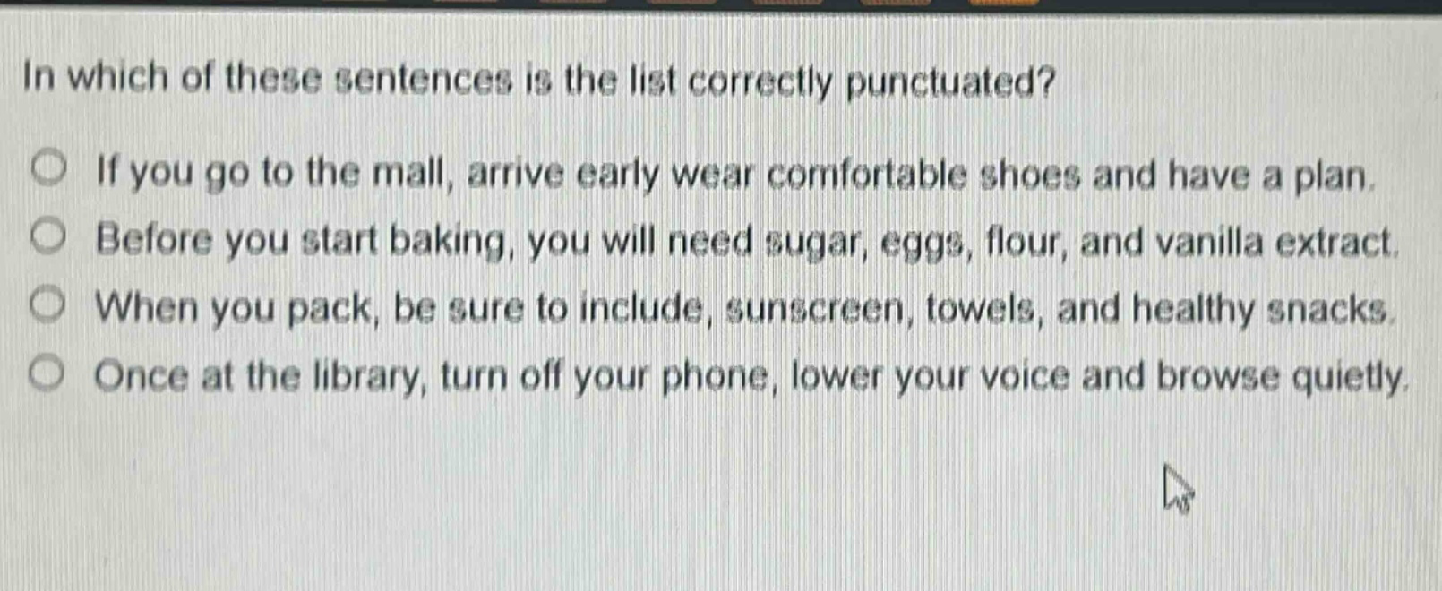 in which of these sentences is the list correctly punctuated?\nif you go to the mall, arrive early wear comfortable shoes and have a plan.\nbefore you start baking, you will need sugar, eggs, flour, and vanilla extract.\nwhen you pack, be sure to include, sunscreen, towels, and healthy snacks.\nonce at the library, turn off your phone, lower your voice and browse quietly.