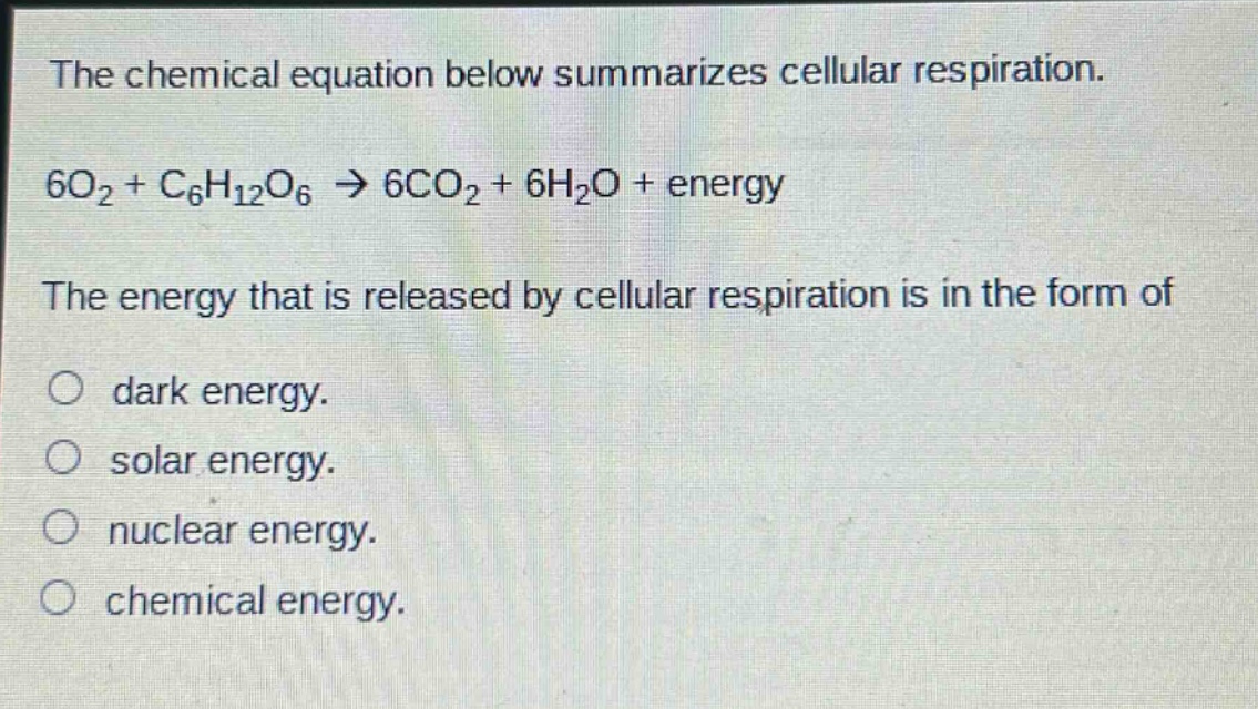 the chemical equation below summarizes cellular respiration.\n6o₂ + c₆h₁₂o₆ → 6co₂ + 6h₂o + energy\nthe energy that is released by cellular respiration is in the form of\ndark energy.\nsolar energy.\nnuclear energy.\nchemical energy.