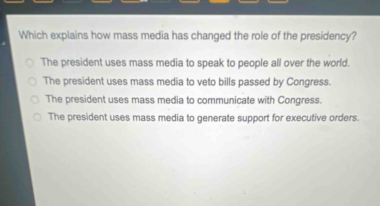 which explains how mass media has changed the role of the presidency?\nthe president uses mass media to speak to people all over the world.\nthe president uses mass media to veto bills passed by congress.\nthe president uses mass media to communicate with congress.\nthe president uses mass media to generate support for executive orders.