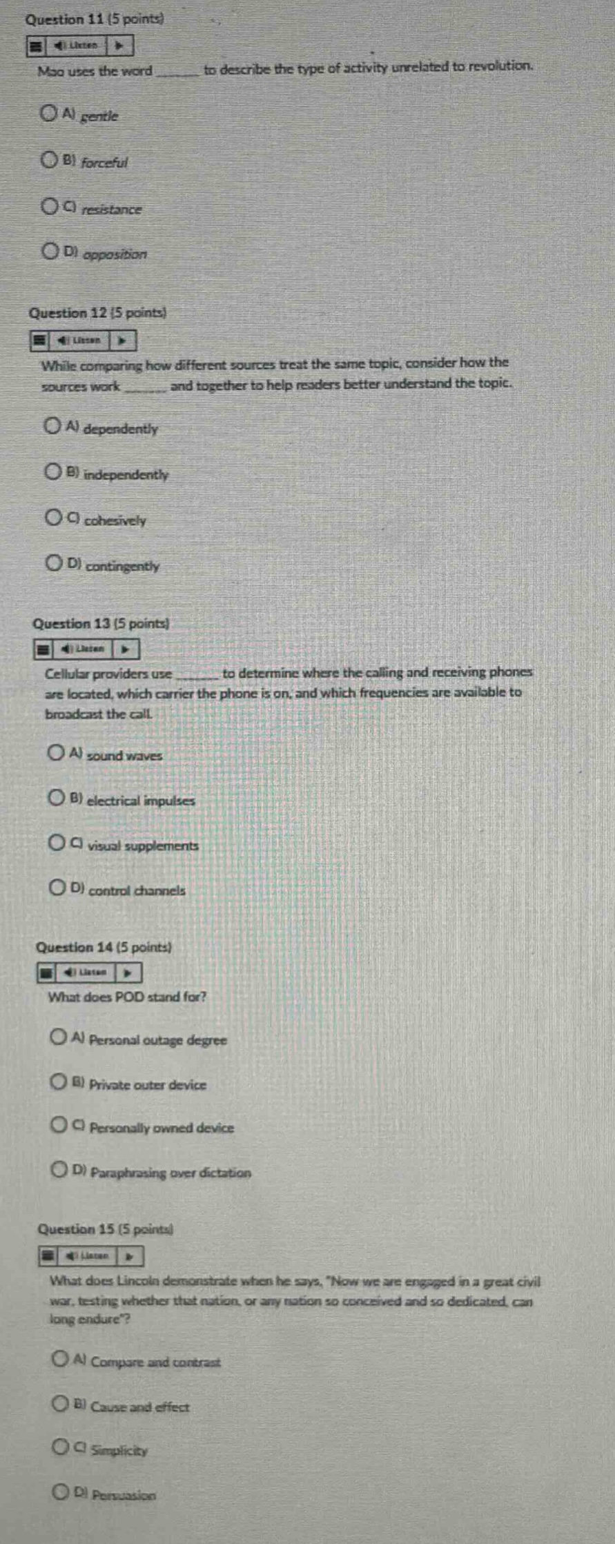 question 11 (5 points)\nmao uses the word ______ to describe the type of activity unrelated to revolution.\na) gentle\nb) forceful\nc) resistance\nd) opposition\nquestion 12 (5 points)\nwhile comparing how different sources treat the same topic, consider how the sources work ______ and together to help readers better understand the topic.\na) dependently\nb) independently\nc) cohesively\nd) contingently\nquestion 13 (5 points)\ncellular providers use ______ to determine where the calling and receiving phones are located, which carrier the phone is on, and which frequencies are available to broadcast the call.\na) sound waves\nb) electrical impulses\nc) visual supplements\nd) control channels\nquestion 14 (5 points)\nwhat does pod stand for?\na) personal outage degree\nb) private outer device\nc) personally owned device\nd) paraphrasing over dictation\nquestion 15 (5 points)\nwhat does lincoln demonstrate when he says, now we are engaged in a great civil war, testing whether that nation, or any nation so conceived and so dedicated, can long endure?\na) compare and contrast\nb) cause and effect\nc) simplicity\nd) persuasion