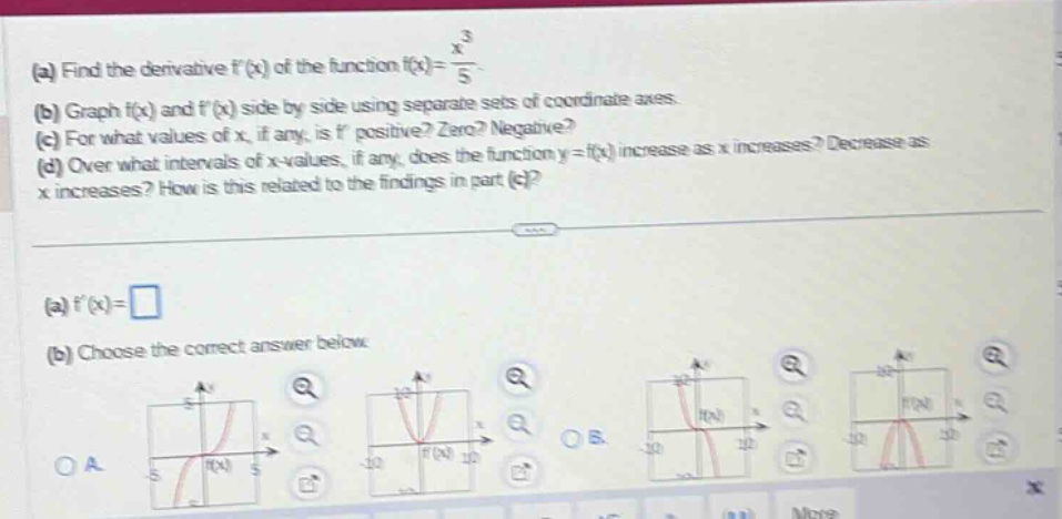 (a) find the derivative ( f^{prime}(x) ) of the function ( f(x)=\frac{x^{3}}{5} ).\n(b) graph ( f(x) ) and ( f^{prime}(x) ) side - by - side using separate sets of coordinate axes.\n(c) for what values of ( x ), if any, is ( f^{prime} ) positive? zero? negative?\n(d) over what intervals of ( x ) - values, if any, does the function ( y = f(x) ) increase as ( x ) increases? decrease as ( x ) increases? how is this related to the findings in part (c)?\n\n(a) ( f^{prime}(x)=square )\n(b) choose the correct answer below.