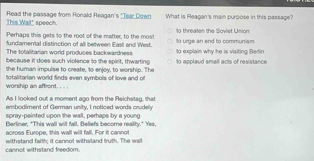 read the passage from ronald reagans \tear down this wall\ speech. perhaps this gets to the root of the matter, to the most fundamental distinction of all between east and west. the totalitarian world produces backwardness because it does such violence to the spirit, thwarting the human impulse to create, to enjoy, to worship. the totalitarian world finds even symbols of love and of worship an affront.... as i looked out a moment ago from the reichstag, that embodiment of german unity, i noticed words crudely spray - painted upon the wall, perhaps by a young berliner, \this wall will fall. beliefs become reality.\ yes, across europe, this wall will fall. for it cannot withstand faith; it cannot withstand truth. the wall cannot withstand freedom. what is reagans main purpose in this passage? to threaten the soviet union to urge an end to communism to explain why he is visiting berlin to applaud small acts of resistance
