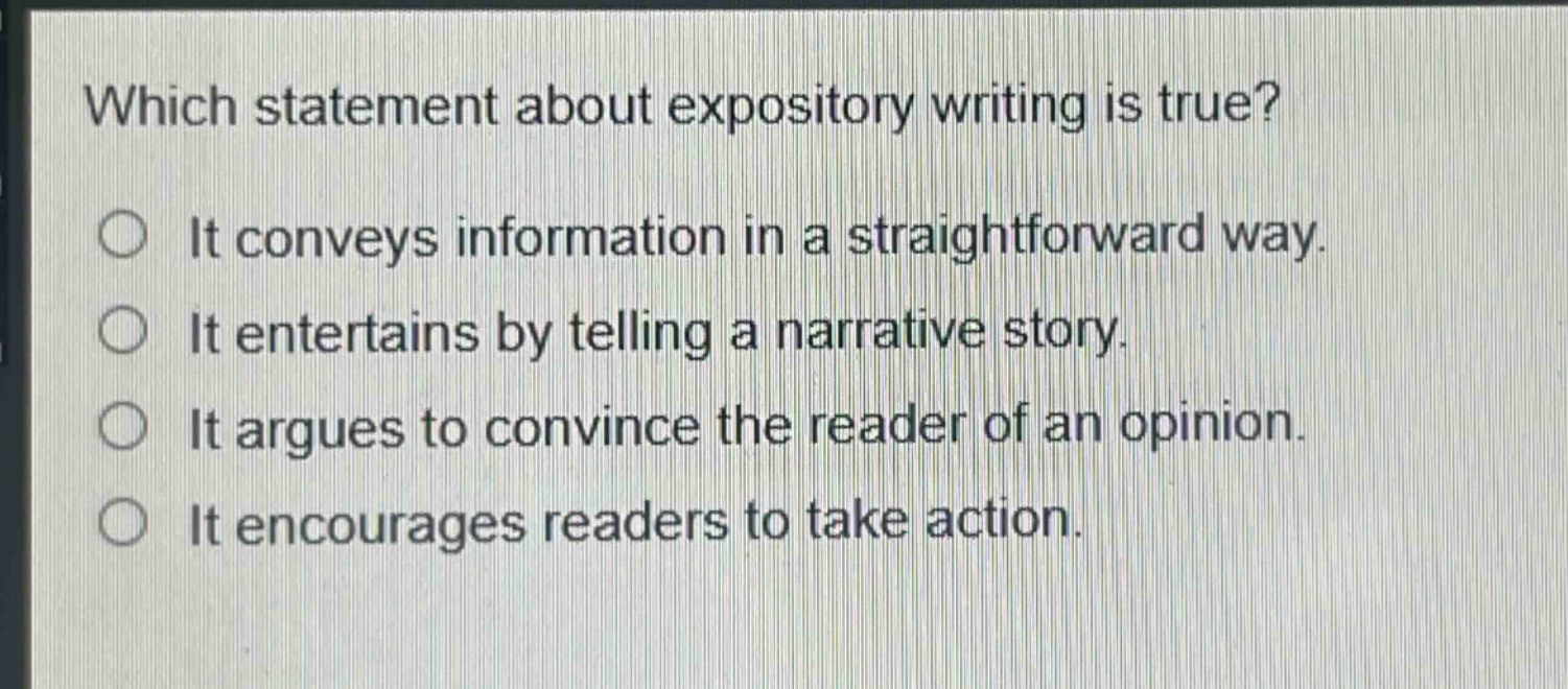 which statement about expository writing is true?\nit conveys information in a straightforward way.\nit entertains by telling a narrative story.\nit argues to convince the reader of an opinion.\nit encourages readers to take action.
