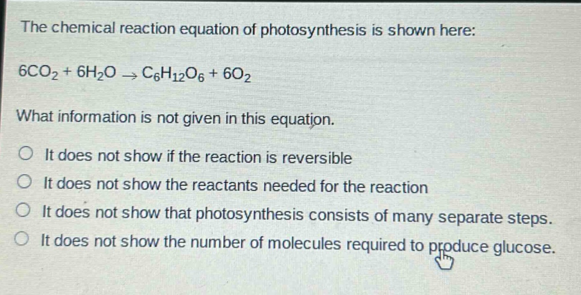 the chemical reaction equation of photosynthesis is shown here: 6co₂ + 6h₂o → c₆h₁₂o₆ + 6o₂. what information is not given in this equation. it does not show if the reaction is reversible. it does not show the reactants needed for the reaction. it does not show that photosynthesis consists of many separate steps. it does not show the number of molecules required to produce glucose.