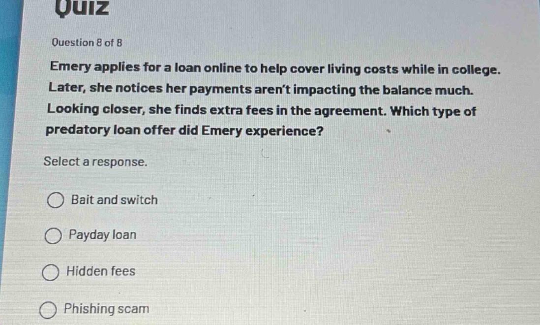 quiz\nquestion 8 of 8\nemery applies for a loan online to help cover living costs while in college. later, she notices her payments aren’t impacting the balance much. looking closer, she finds extra fees in the agreement. which type of predatory loan offer did emery experience?\nselect a response.\nbait and switch\npayday loan\nhidden fees\nphishing scam