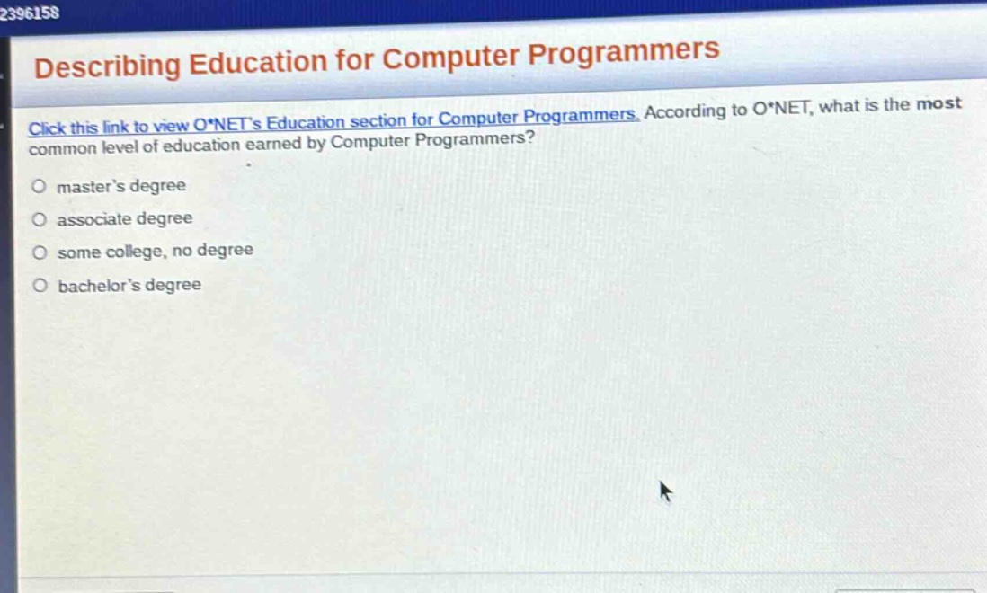 describing education for computer programmers\nclick this link to view o*nets education section for computer programmers. according to o*net, what is the most common level of education earned by computer programmers?\n○ masters degree\n○ associate degree\n○ some college, no degree\n○ bachelors degree