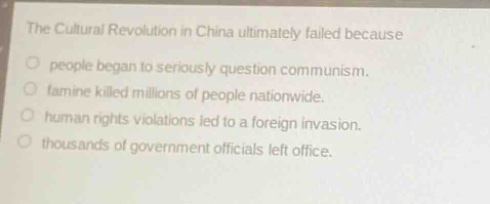 the cultural revolution in china ultimately failed because\npeople began to seriously question communism.\nfamine killed millions of people nationwide.\nhuman rights violations led to a foreign invasion.\nthousands of government officials left office.