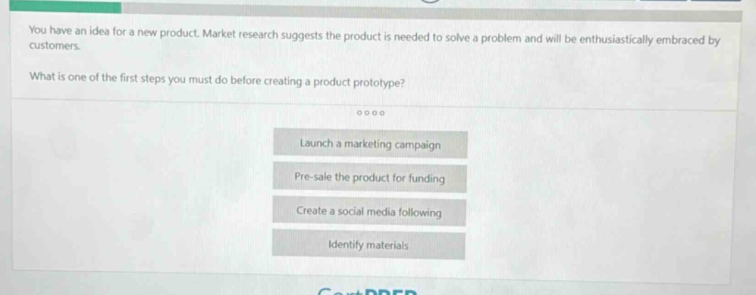 you have an idea for a new product. market research suggests the product is needed to solve a problem and will be enthusiastically embraced by customers.\nwhat is one of the first steps you must do before creating a product prototype?\nlaunch a marketing campaign\npre - sale the product for funding\ncreate a social media following\nidentify materials