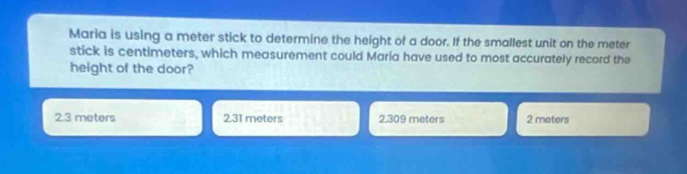 maria is using a meter - stick to determine the height of a door. if the smallest unit on the meter stick is centimeters, which measurement could maria have used to most accurately record the height of the door? 2.3 meters 2.31 meters 2.309 meters 2 meters