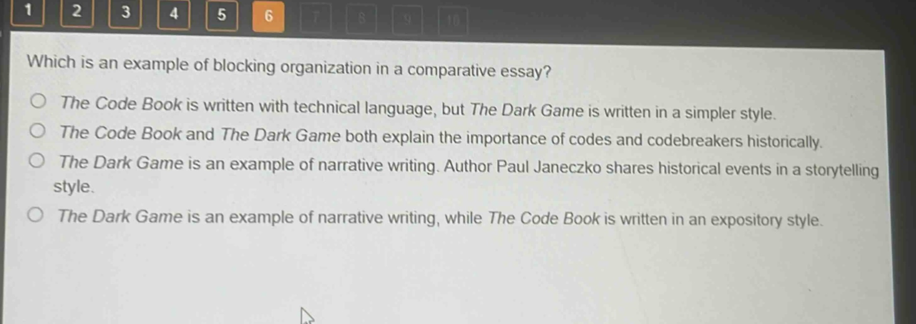 which is an example of blocking organization in a comparative essay?\nthe code book is written with technical language, but the dark game is written in a simpler style.\nthe code book and the dark game both explain the importance of codes and codebreakers historically.\nthe dark game is an example of narrative writing. author paul janeczko shares historical events in a storytelling style.\nthe dark game is an example of narrative writing, while the code book is written in an expository style.