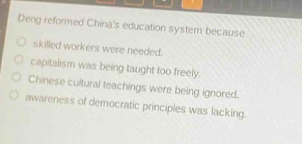 deng reformed chinas education system because\n○ skilled workers were needed.\n○ capitalism was being taught too freely.\n○ chinese cultural teachings were being ignored.\n○ awareness of democratic principles was lacking.