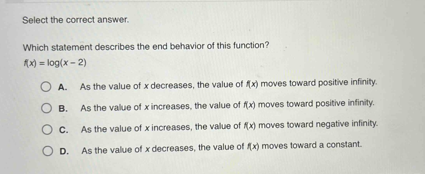 select the correct answer.\nwhich statement describes the end - behavior of this function?\nf(x)=log(x - 2)\na. as the value of x decreases, the value of f(x) moves toward positive infinity.\nb. as the value of x increases, the value of f(x) moves toward positive infinity.\nc. as the value of x increases, the value of f(x) moves toward negative infinity.\nd. as the value of x decreases, the value of f(x) moves toward a constant.