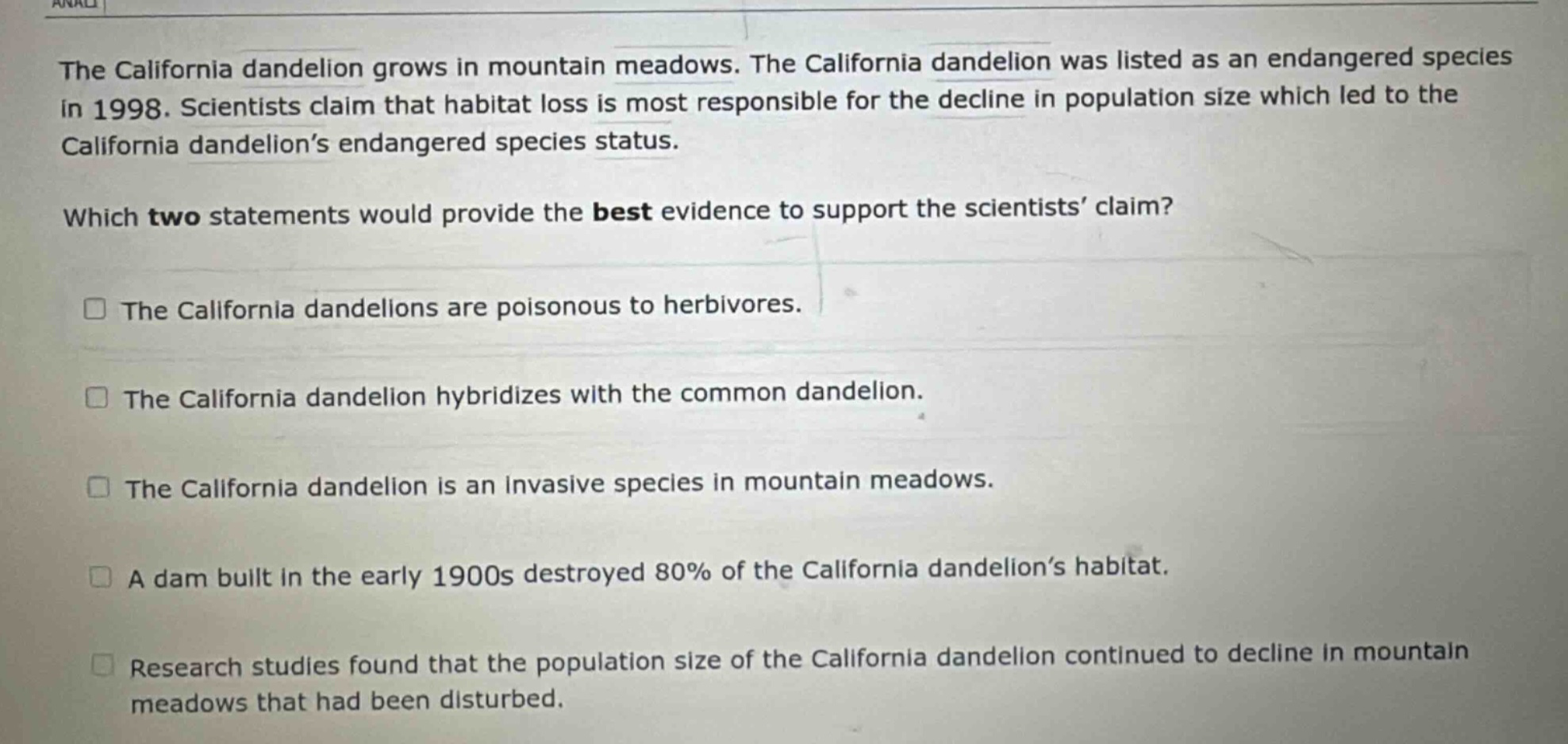 the california dandelion grows in mountain meadows. the california dandelion was listed as an endangered species in 1998. scientists claim that habitat loss is most responsible for the decline in population size which led to the california dandelion’s endangered species status. which two statements would provide the best evidence to support the scientists’ claim? the california dandelions are poisonous to herbivores. the california dandelion hybridizes with the common dandelion. the california dandelion is an invasive species in mountain meadows. a dam built in the early 1900s destroyed 80% of the california dandelion’s habitat. research studies found that the population size of the california dandelion continued to decline in mountain meadows that had been disturbed.
