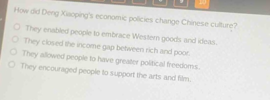 how did deng xiaopings economic policies change chinese culture?\nthey enabled people to embrace western goods and ideas.\nthey closed the income gap between rich and poor.\nthey allowed people to have greater political freedoms.\nthey encouraged people to support the arts and film.