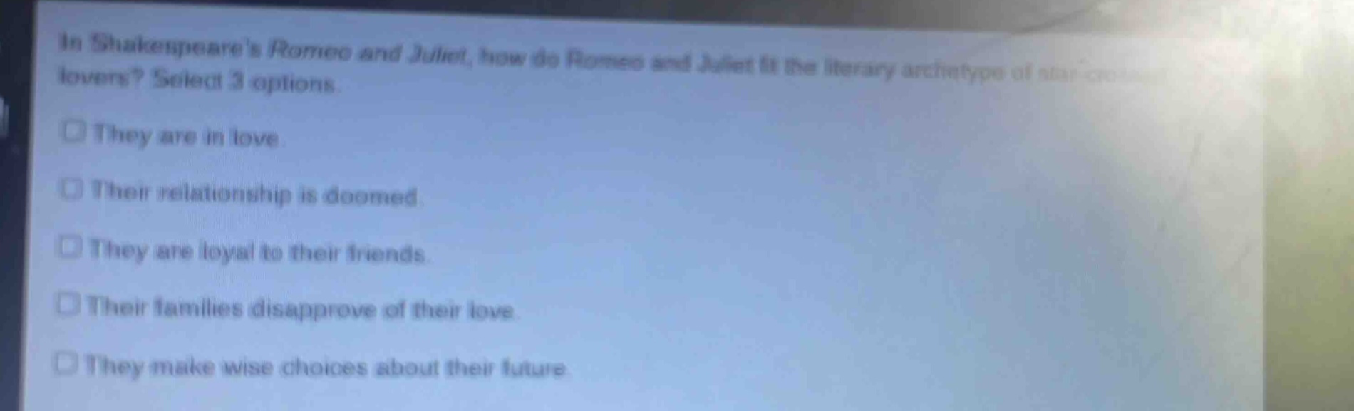 in shakespeares romeo and juliet, how do romeo and juliet fit the literary archetype of star - crossed lovers? select 3 options.\nthey are in love.\ntheir relationship is doomed.\nthey are loyal to their friends.\ntheir families disapprove of their love.\nthey make wise choices about their future.