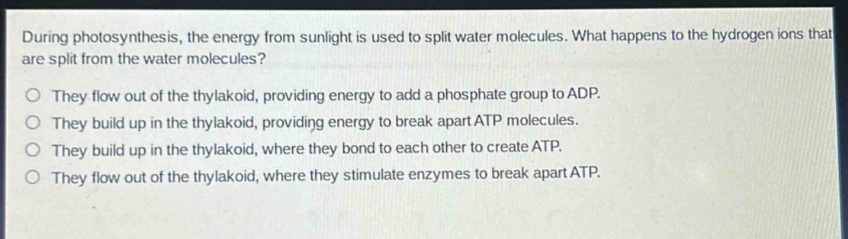 during photosynthesis, the energy from sunlight is used to split water molecules. what happens to the hydrogen ions that are split from the water molecules?\no they flow out of the thylakoid, providing energy to add a phosphate group to adp.\no they build up in the thylakoid, providing energy to break apart atp molecules.\no they build up in the thylakoid, where they bond to each other to create atp.\no they flow out of the thylakoid, where they stimulate enzymes to break apart atp.