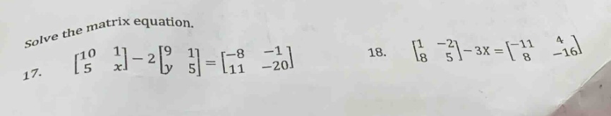 solve the matrix equation.\n17. $\begin{bmatrix}10&1\\5&xend{bmatrix}-2\begin{bmatrix}9&1\\y&5end{bmatrix}=\begin{bmatrix}-8&-1\\11&-20end{bmatrix}$\n18. $\begin{bmatrix}1&-2\\8&5end{bmatrix}-3x=\begin{bmatrix}-11&4\\8&-16end{bmatrix}$
