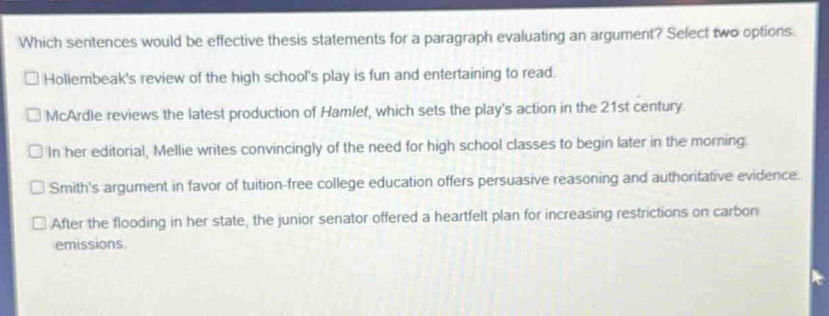 which sentences would be effective thesis statements for a paragraph evaluating an argument? select two options.\n□ hollembeaks review of the high schools play is fun and entertaining to read.\n□ mcardle reviews the latest production of hamlet, which sets the plays action in the 21st century.\n□ in her editorial, mellie writes convincingly of the need for high school classes to begin later in the morning.\n□ smiths argument in favor of tuition - free college education offers persuasive reasoning and authoritative evidence.\n□ after the flooding in her state, the junior senator offered a heartfelt plan for increasing restrictions on carbon emissions.