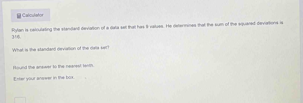 rylan is calculating the standard deviation of a data set that has 9 values. he determines that the sum of the squared deviations is 316.\nwhat is the standard deviation of the data set?\nround the answer to the nearest tenth.\nenter your answer in the box.