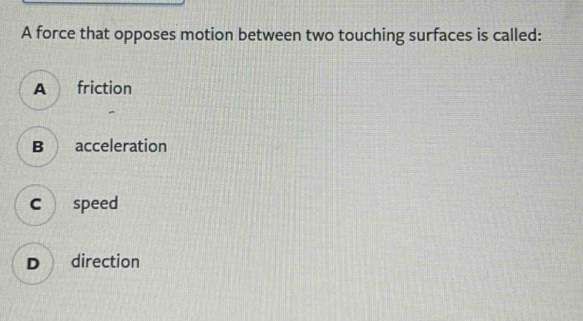 a force that opposes motion between two touching surfaces is called:\na friction\nb acceleration\nc speed\nd direction