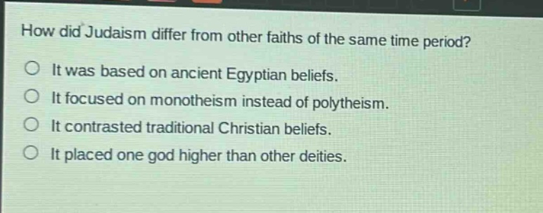 how did judaism differ from other faiths of the same time period?\nit was based on ancient egyptian beliefs.\nit focused on monotheism instead of polytheism.\nit contrasted traditional christian beliefs.\nit placed one god higher than other deities.